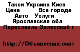 Такси Украина Киев › Цена ­ 100 - Все города Авто » Услуги   . Ярославская обл.,Переславль-Залесский г.